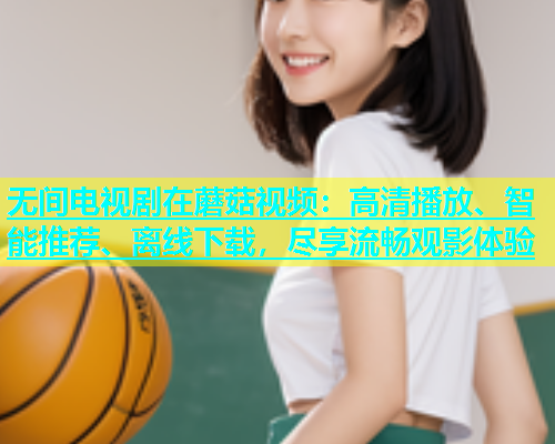 无间电视剧在蘑菇视频：高清播放、智能推荐、离线下载，尽享流畅观影体验