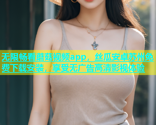 无限畅看蘑菇视频app，丝瓜安卓苏州免费下载安装，享受无广告高清影视体验