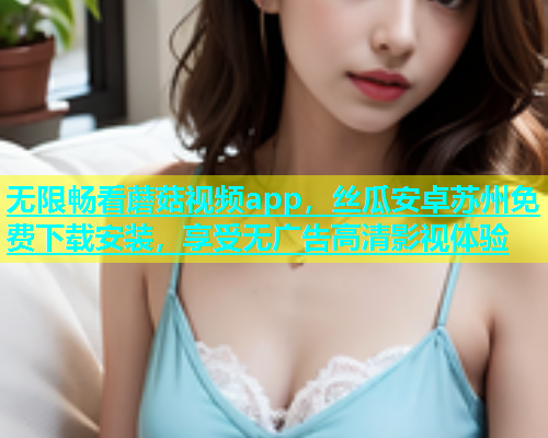 无限畅看蘑菇视频app，丝瓜安卓苏州免费下载安装，享受无广告高清影视体验