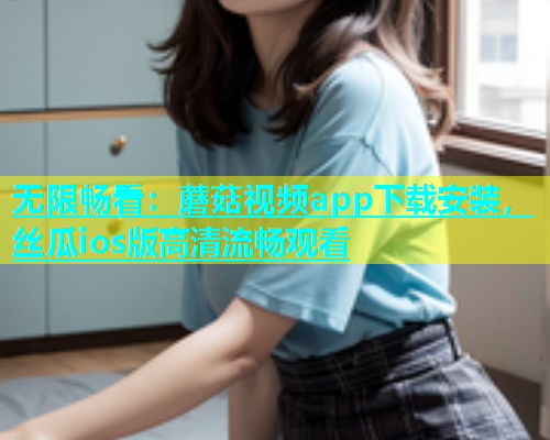 无限畅看：蘑菇视频app下载安装，丝瓜ios版高清流畅观看