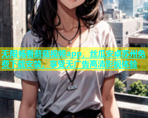 无限畅看蘑菇视频app，丝瓜安卓苏州免费下载安装，享受无广告高清影视体验