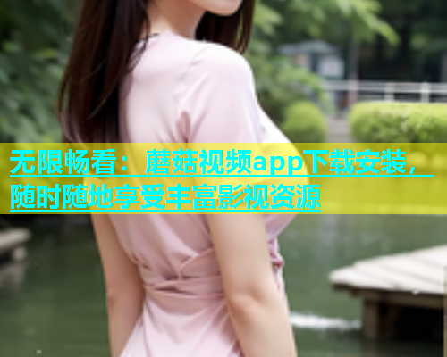 无限畅看：蘑菇视频app下载安装，随时随地享受丰富影视资源