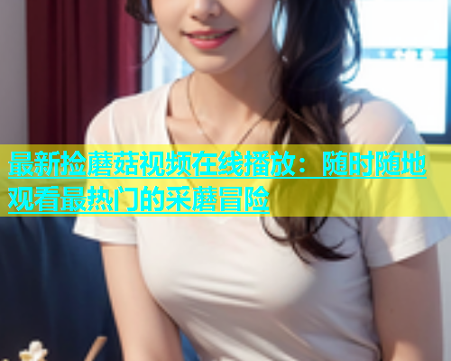 最新捡蘑菇视频在线播放：随时随地观看最热门的采蘑冒险