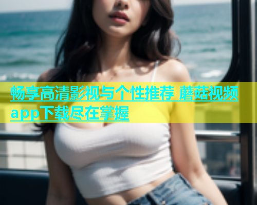 畅享高清影视与个性推荐 蘑菇视频app下载尽在掌握