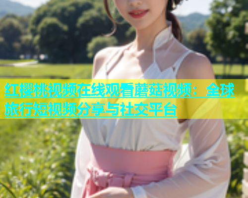 红樱桃视频在线观看蘑菇视频：全球旅行短视频分享与社交平台