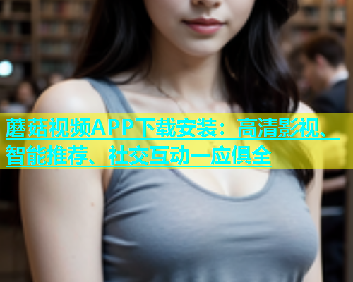 蘑菇视频APP下载安装：高清影视、智能推荐、社交互动一应俱全