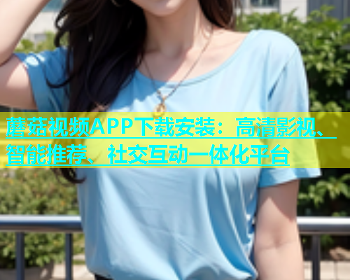 蘑菇视频APP下载安装：高清影视、智能推荐、社交互动一体化平台