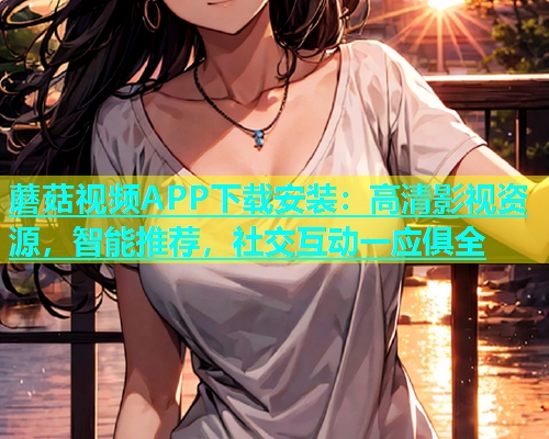 蘑菇视频APP下载安装：高清影视资源，智能推荐，社交互动一应俱全