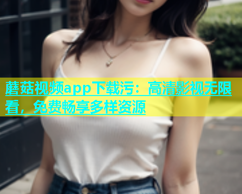 蘑菇视频app下载污：高清影视无限看，免费畅享多样资源