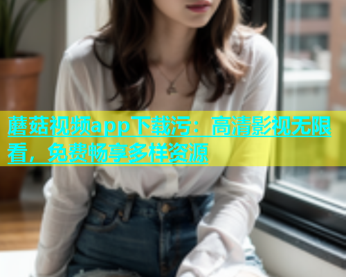 蘑菇视频app下载污：高清影视无限看，免费畅享多样资源