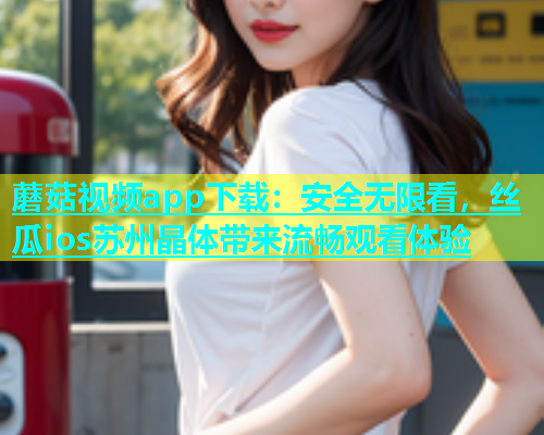 蘑菇视频app下载：安全无限看，丝瓜ios苏州晶体带来流畅观看体验