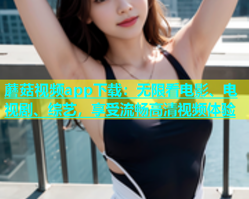 蘑菇视频app下载：无限看电影、电视剧、综艺，享受流畅高清视频体验