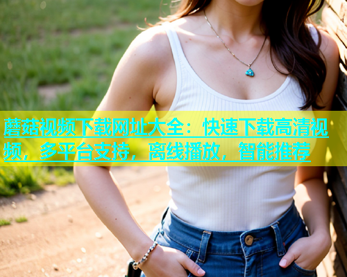 蘑菇视频下载网址大全：快速下载高清视频，多平台支持，离线播放，智能推荐