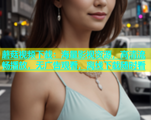 蘑菇视频下载：海量影视资源，高清流畅播放，无广告观看，离线下载随时看