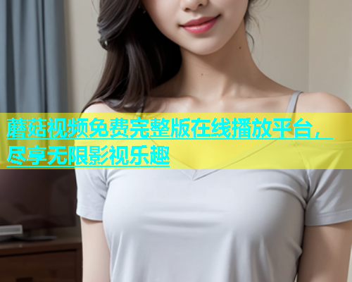 蘑菇视频免费完整版在线播放平台，尽享无限影视乐趣