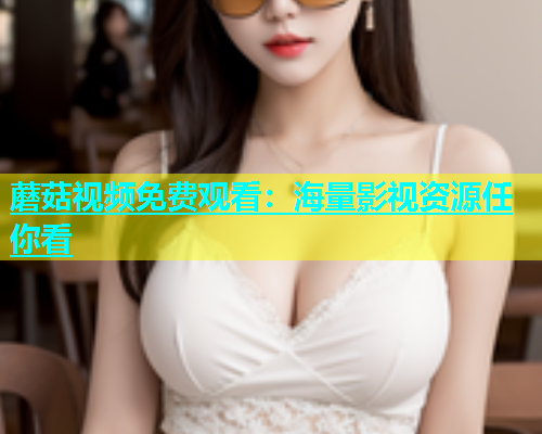 蘑菇视频免费观看：海量影视资源任你看
