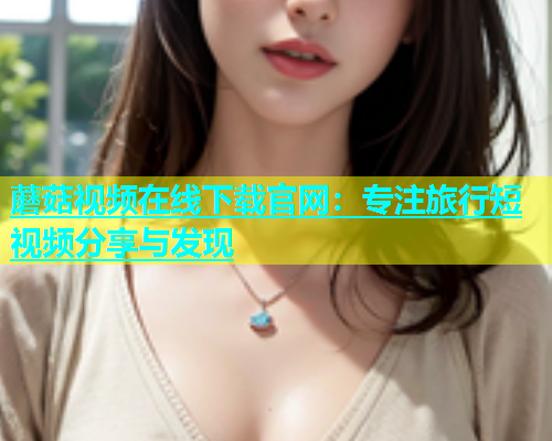 蘑菇视频在线下载官网：专注旅行短视频分享与发现