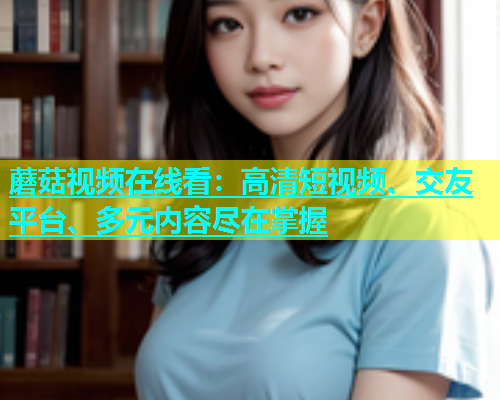 蘑菇视频在线看：高清短视频、交友平台、多元内容尽在掌握