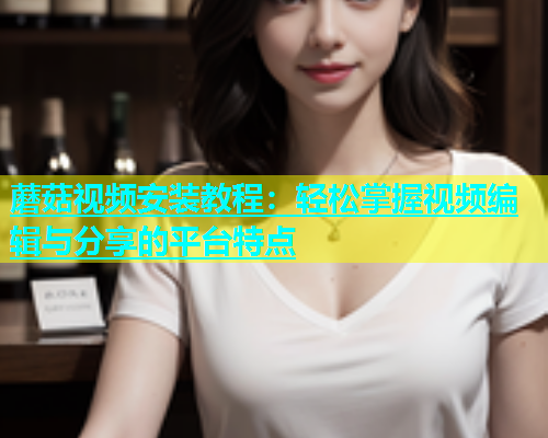 蘑菇视频安装教程：轻松掌握视频编辑与分享的平台特点