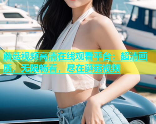 蘑菇视频高清在线观看平台：超清画质，无限畅看，尽在蘑菇视频