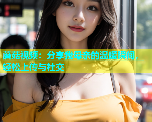 蘑菇视频：分享我母亲的温暖瞬间，轻松上传与社交