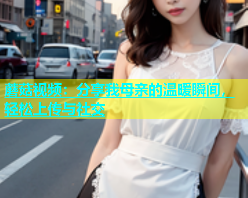 蘑菇视频：分享我母亲的温暖瞬间，轻松上传与社交
